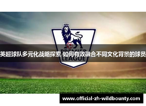 英超球队多元化战略探索 如何有效融合不同文化背景的球员