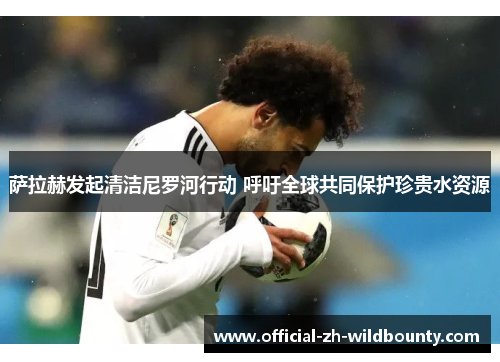 萨拉赫发起清洁尼罗河行动 呼吁全球共同保护珍贵水资源