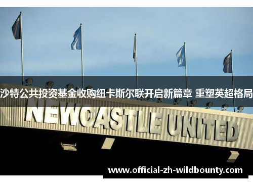 沙特公共投资基金收购纽卡斯尔联开启新篇章 重塑英超格局