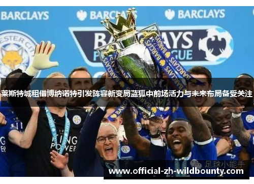 莱斯特城租借博纳诺特引发阵容新变局蓝狐中前场活力与未来布局备受关注