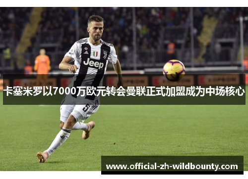 卡塞米罗以7000万欧元转会曼联正式加盟成为中场核心