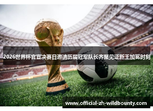 2026世界杯官宣决赛日邀请历届冠军队长齐聚见证新王加冕时刻
