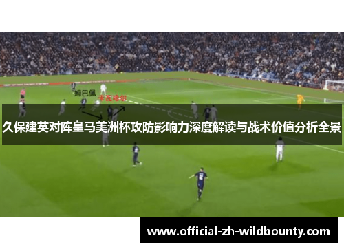 久保建英对阵皇马美洲杯攻防影响力深度解读与战术价值分析全景